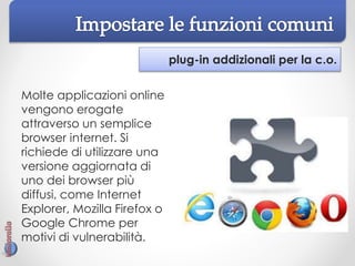 plug-in addizionali per la c.o.
Molte applicazioni online
vengono erogate
attraverso un semplice
browser internet. Si
richiede di utilizzare una
versione aggiornata di
uno dei browser più
diffusi, come Internet
Explorer, Mozilla Firefox o
Google Chrome per
motivi di vulnerabilità.
 