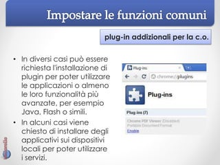 plug-in addizionali per la c.o.
• In diversi casi può essere
richiesta l'installazione di
plugin per poter utilizzare
le applicazioni o almeno
le loro funzionalità più
avanzate, per esempio
Java, Flash o simili.
• In alcuni casi viene
chiesto di installare degli
applicativi sui dispositivi
locali per poter utilizzare
i servizi.
 