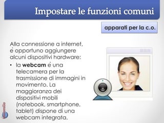 apparati per la c.o.
Alla connessione a internet,
è opportuno aggiungere
alcuni dispositivi hardware:
• la webcam è una
telecamera per la
trasmissione di immagini in
movimento. La
maggioranza dei
dispositivi mobili
(notebook, smartphone,
tablet) dispone di una
webcam integrata.
 
