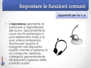 apparati per la c.o.
• il microfono permette di
catturare e digitalizzare
dei suoni, tipicamente la
voce di chi partecipa a
una telefonata VoIp o a
una videoconferenza.
Anche per questo è
integrato nei dispositivi
mobili, mentre è esterno in
un computer desktop,
collegato generalmente
all'apposito ingresso della
scheda audio
 