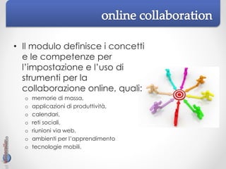 • Il modulo definisce i concetti
e le competenze per
l’impostazione e l’uso di
strumenti per la
collaborazione online, quali:
o memorie di massa,
o applicazioni di produttività,
o calendari,
o reti sociali,
o riunioni via web,
o ambienti per l’apprendimento
o tecnologie mobili.
 