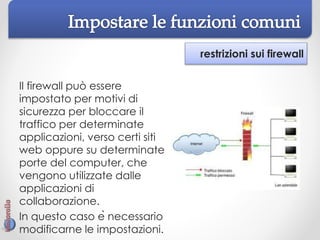 restrizioni sui firewall
Il firewall può essere
impostato per motivi di
sicurezza per bloccare il
traffico per determinate
applicazioni, verso certi siti
web oppure su determinate
porte del computer, che
vengono utilizzate dalle
applicazioni di
collaborazione.
In questo caso è necessario
modificarne le impostazioni.
 