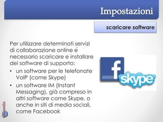 scaricare software
Per utilizzare determinati servizi
di collaborazione online è
necessario scaricare e installare
dei software di supporto:
• un software per le telefonate
VoIP (come Skype)
• un software IM (Instant
Messaging), già compreso in
altri software come Skype, o
anche in siti di media sociali,
come Facebook
 