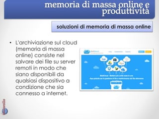 soluzioni di memoria di massa online
• L'archiviazione sul cloud
(memoria di massa
online) consiste nel
salvare dei file su server
remoti in modo che
siano disponibili da
qualsiasi dispositivo a
condizione che sia
connesso a internet.
 