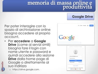 Google Drive
Per poter interagire con lo
spazio di archiviazione online
bisogna accedere al proprio
account.
• Per accedere a Google
Drive (come ai servizi simili)
bisogna fare il login con
nome utente e password e
quindi accedere alla sezione
Drive dalla home page di
Google o direttamente al
suo indirizzo
o https://drive.google.com.
 