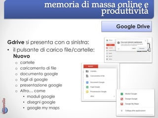Google Drive
Gdrive si presenta con a sinistra:
• il pulsante di carico file/cartelle:
Nuovo
o cartelle
o caricamento di file
o documento google
o fogli di google
o presentazione google
o Altro… come
• moduli google
• disegni google
• google my maps
 