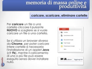 caricare, scaricare, eliminare cartelle
Per caricare un file o una
cartella cliccare il pulsante
NUOVO e scegliere se si vuole
caricare un file o una cartella.
Se si utilizza un browser diverso
da Chrome, per poter caricare
intere cartelle è necessaria
l'installazione di un applet Java
(cfr Fb), mentre il caricamento
di uno o più file può essere
eseguito senza dover installare
nulla.
 