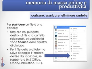 caricare, scaricare, eliminare cartelle
Per scaricare un file o una
cartella:
• fare clic col pulsante
destro sul file o la cartella
selezionati, e scegliere la
voce Scarica dalla finestra
di dialogo
• Per i file della piattaforma
Drive si sceglie il formato
dei file da scaricare, se
supportato (MS Office,
Open/LibreOffice, PDF).
 