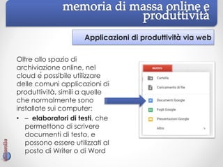 Applicazioni di produttività via web
Oltre allo spazio di
archiviazione online, nel
cloud è possibile utilizzare
delle comuni applicazioni di
produttività, simili a quelle
che normalmente sono
installate sui computer:
• – elaboratori di testi, che
permettono di scrivere
documenti di testo, e
possono essere utilizzati al
posto di Writer o di Word
 