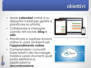 • Usare calendari online e su
dispositivi mobili per gestire e
pianificare le attività.
• Collaborare e interagire
usando reti sociali, blog e
wiki.
• Pianificare e ospitare riunioni
online e usare ambienti per
l’apprendimento online.
• Comprendere i concetti
base relativi alla tecnologie
mobili e usare strumenti quali
posta elettronica,
applicazioni e
sincronizzazione.
 