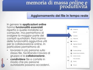 Aggiornamento dei file in tempo reale
In genere le applicazioni online
hanno funzionalità essenziali
rispetto a quelle installate sul
computer, ma permettono di
svolgere la maggior parte dei
compiti quotidiani. Però hanno
delle funzionalità aggiuntive utili
per la collaborazione online. In
particolare permettono di:
• lavorare in più persone sullo
stesso file, facilitando il lavoro di
gruppo e la collaborazione.
• condividere file e cartelle in
modo che più persone
autorizzate possano accedervi.
 