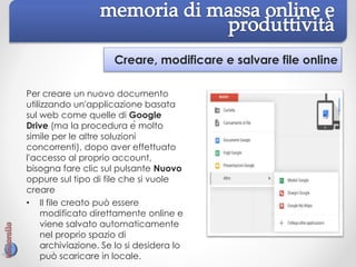 Creare, modificare e salvare file online
Per creare un nuovo documento
utilizzando un'applicazione basata
sul web come quelle di Google
Drive (ma la procedura è molto
simile per le altre soluzioni
concorrenti), dopo aver effettuato
l'accesso al proprio account,
bisogna fare clic sul pulsante Nuovo
oppure sul tipo di file che si vuole
creare
• Il file creato può essere
modificato direttamente online e
viene salvato automaticamente
nel proprio spazio di
archiviazione. Se lo si desidera lo
può scaricare in locale.
 