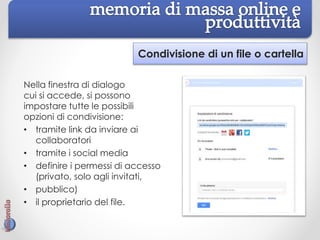 Condivisione di un file o cartella
Nella finestra di dialogo
cui si accede, si possono
impostare tutte le possibili
opzioni di condivisione:
• tramite link da inviare ai
collaboratori
• tramite i social media
• definire i permessi di accesso
(privato, solo agli invitati,
• pubblico)
• il proprietario del file.
 