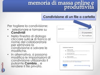Condivisione di un file o cartella
Per togliere la condivisione:
• selezionare e tornare su
Condividi
• Nella finestra di dialogo
cliccare sulla x di fianco al
nome del collaboratore
per eliminare la
condivisione e salvare le
modifiche.
• In alternativa, si possono
modifica le impostazioni di
condivisione utilizzando il
pulsante Cambia... e
rendere il file privato.
 