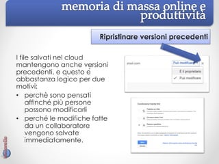 Ripristinare versioni precedenti
I file salvati nel cloud
mantengono anche versioni
precedenti, e questo è
abbastanza logico per due
motivi:
• perchè sono pensati
affinché più persone
possono modificarli
• perché le modifiche fatte
da un collaboratore
vengono salvate
immediatamente.
 