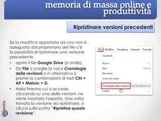 Ripristinare versioni precedenti
Se la modifica apportata da uno non è
adeguata dal proprietario del file c'è
la possibilità di ripristinare una versione
precedente.
• aprire il file Google Drive (o simile).
• Da File si sceglie la voce Cronologia
delle revisioni o in alternativa si
preme la combinazioni di tasti Ctrl +
Alt + Maiusc + G.
• Nella finestra cui si accede,
cliccando su una delle versioni, ne
viene mostrato l'aspetto. Una volta
trovata la versione da ripristinare, si
clicca sulla scritta “Ripristina questa
revisione”.
 