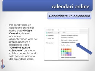 Condividere un calendario
• Per condividere un
calendario online,nel
nostro caso Google
Calendar, si deve
accedere
all'applicazione web col
proprio account e
scegliere la voce
“Condividi questo
calendario” dal menu
cui si accede cliccando
sulla freccina a fianco
del calendario stesso.
 