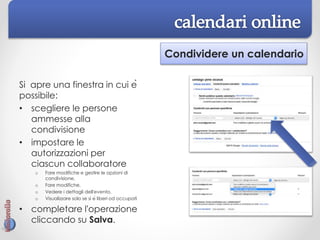 Condividere un calendario
Si apre una finestra in cui è
possibile:
• scegliere le persone
ammesse alla
condivisione
• impostare le
autorizzazioni per
ciascun collaboratore
o Fare modifiche e gestire le opzioni di
condivisione,
o Fare modifiche,
o Vedere i dettagli dell'evento,
o Visualizzare solo se si è liberi od occupati
• completare l'operazione
cliccando su Salva.
 