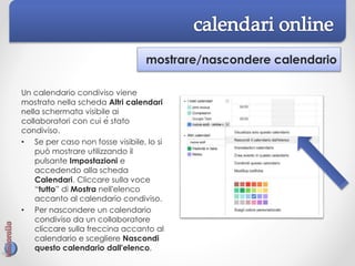 mostrare/nascondere calendario
Un calendario condiviso viene
mostrato nella scheda Altri calendari
nella schermata visibile ai
collaboratori con cui è stato
condiviso.
• Se per caso non fosse visibile, lo si
può mostrare utilizzando il
pulsante Impostazioni e
accedendo alla scheda
Calendari. Cliccare sulla voce
“tutto” di Mostra nell'elenco
accanto al calendario condiviso.
• Per nascondere un calendario
condiviso da un collaboratore
cliccare sulla freccina accanto al
calendario e scegliere Nascondi
questo calendario dall'elenco.
 
