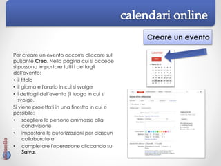 Creare un evento
Per creare un evento occorre cliccare sul
pulsante Crea. Nella pagina cui si accede
si possono impostare tutti i dettagli
dell'evento:
• il titolo
• il giorno e l'orario in cui si svolge
• i dettagli dell'evento (il luogo in cui si
svolge,
Si viene proiettati in una finestra in cui è
possibile:
• scegliere le persone ammesse alla
condivisione
• impostare le autorizzazioni per ciascun
collaboratore
• completare l'operazione cliccando su
Salva.
 