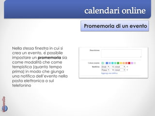Promemoria di un evento
Nella stessa finestra in cui si
crea un evento, è possibile
impostare un promemoria sia
come modalità che come
tempistica (quanto tempo
prima) in modo che giunga
una notifica dell’evento nella
posta elettronica o sul
telefonino
 