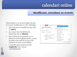 Modificare, annullare un evento
Cliccando su un evento già salvato
lo si può modificare in tutti i dettagli;
• per salvare le modifiche fare clic
su Salva.
• Lo si può anche eliminare,
facendo clic su Elimina.
• Se si tratta di un evento cui si
erano invitati collaboratori, si può
inviare una mail di avviso che
l'evento è stato cancellato.
• L’evento può essere anche
duplicato con nuove
caratteristiche
 