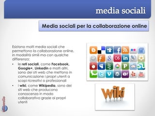 Media sociali per la collaborazione online
Esistono molti media sociali che
permettono la collaborazione online,
in modalità simili ma con qualche
differenza:
• le reti sociali, come Facebook,
Google+, Linkedin e molti altri,
sono dei siti web che mettono in
comunicazione i propri utenti a
scopi ricreativi o professionali
• i wiki, come Wikipedia, sono dei
siti web che producono
conoscenza in modo
collaborativo grazie ai propri
utenti
 