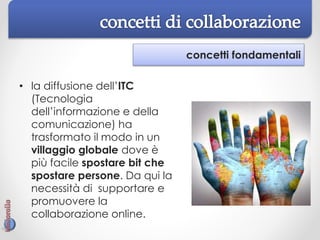 concetti fondamentali
• la diffusione dell’ITC
(Tecnologia
dell’informazione e della
comunicazione) ha
trasformato il modo in un
villaggio globale dove è
più facile spostare bit che
spostare persone. Da qui la
necessità di supportare e
promuovere la
collaborazione online.
 
