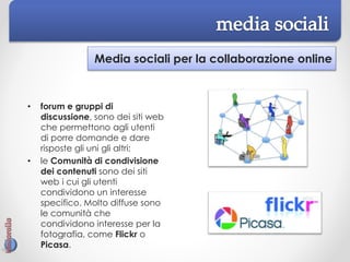 Media sociali per la collaborazione online
• forum e gruppi di
discussione, sono dei siti web
che permettono agli utenti
di porre domande e dare
risposte gli uni gli altri;
• le Comunità di condivisione
dei contenuti sono dei siti
web i cui gli utenti
condividono un interesse
specifico. Molto diffuse sono
le comunità che
condividono interesse per la
fotografia, come Flickr o
Picasa.
 
