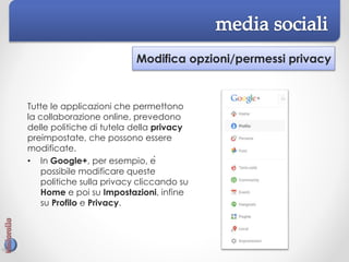 Modifica opzioni/permessi privacy
Tutte le applicazioni che permettono
la collaborazione online, prevedono
delle politiche di tutela della privacy
preimpostate, che possono essere
modificate.
• In Google+, per esempio, è
possibile modificare queste
politiche sulla privacy cliccando su
Home e poi su Impostazioni, infine
su Profilo e Privacy.
 