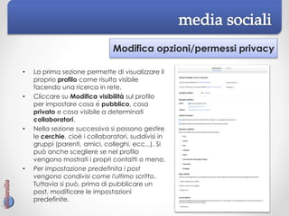 Modifica opzioni/permessi privacy
• La prima sezione permette di visualizzare il
proprio profilo come risulta visibile
facendo una ricerca in rete.
• Cliccare su Modifica visibilità sul profilo
per impostare cosa è pubblico, cosa
privato e cosa visibile a determinati
collaboratori.
• Nella sezione successiva si possono gestire
le cerchie, cioè i collaboratori, suddivisi in
gruppi (parenti, amici, colleghi, ecc...). Si
può anche scegliere se nel profilo
vengono mostrati i propri contatti o meno.
• Per impostazione predefinita i post
vengono condivisi come l'ultimo scritto.
Tuttavia si può, prima di pubblicare un
post, modificare le impostazioni
predefinite.
 