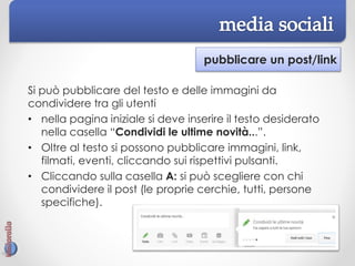 pubblicare un post/link
Si può pubblicare del testo e delle immagini da
condividere tra gli utenti
• nella pagina iniziale si deve inserire il testo desiderato
nella casella “Condividi le ultime novità...”.
• Oltre al testo si possono pubblicare immagini, link,
filmati, eventi, cliccando sui rispettivi pulsanti.
• Cliccando sulla casella A: si può scegliere con chi
condividere il post (le proprie cerchie, tutti, persone
specifiche).
 