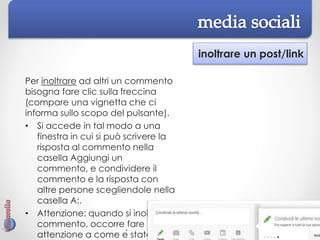 inoltrare un post/link
Per inoltrare ad altri un commento
bisogna fare clic sulla freccina
(compare una vignetta che ci
informa sullo scopo del pulsante).
• Si accede in tal modo a una
finestra in cui si può scrivere la
risposta al commento nella
casella Aggiungi un
commento, e condividere il
commento e la risposta con
altre persone scegliendole nella
casella A:.
• Attenzione: quando si inoltra un
commento, occorre fare
attenzione a come è stato
 