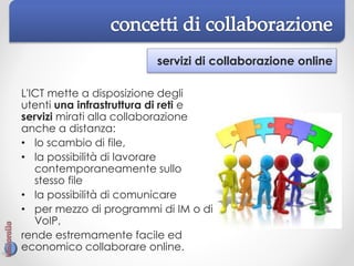servizi di collaborazione online
L'ICT mette a disposizione degli
utenti una infrastruttura di reti e
servizi mirati alla collaborazione
anche a distanza:
• lo scambio di file,
• la possibilità di lavorare
contemporaneamente sullo
stesso file
• la possibilità di comunicare
• per mezzo di programmi di IM o di
VoIP,
rende estremamente facile ed
economico collaborare online.
 