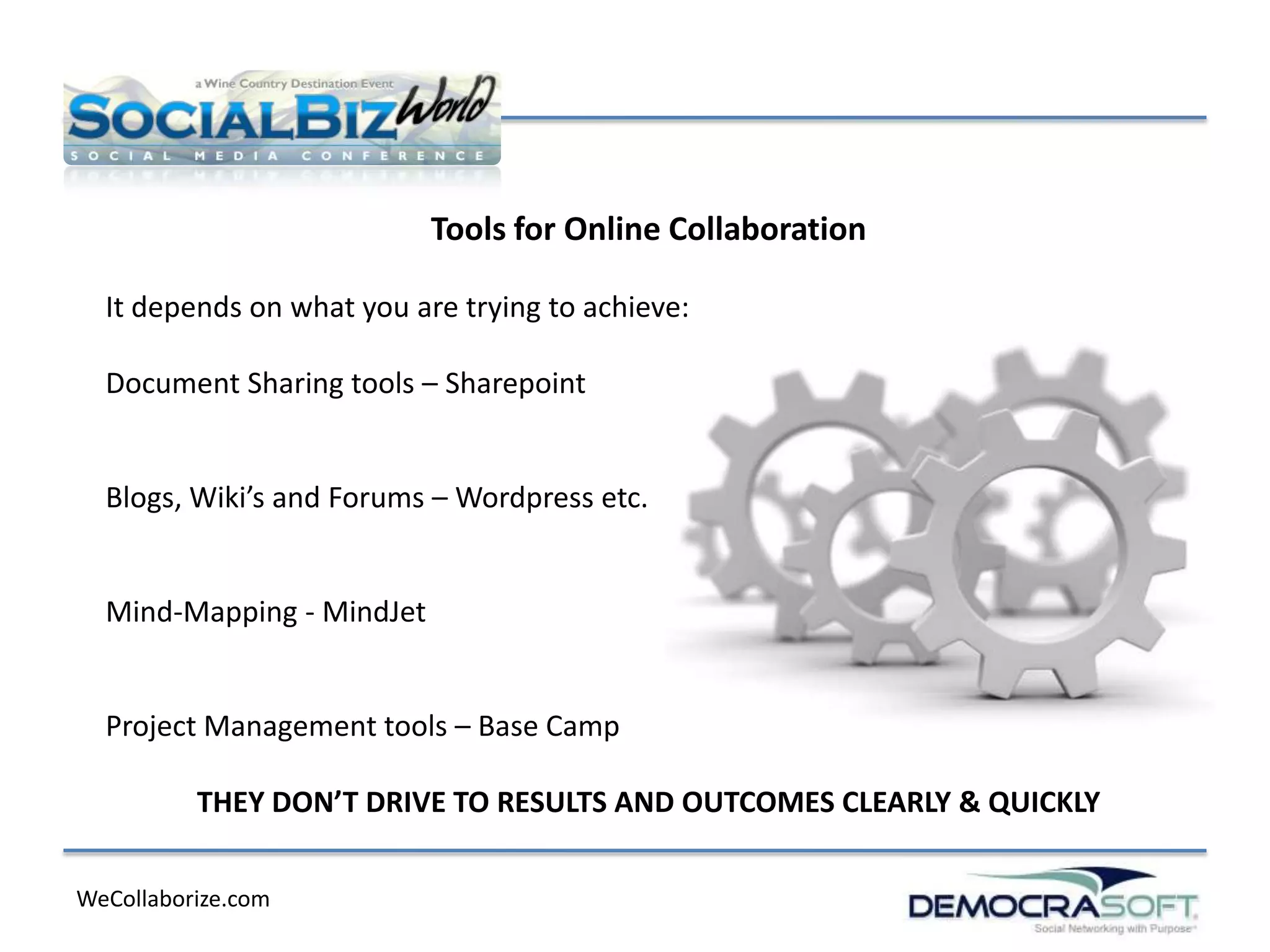 Tools for Online Collaboration

  It depends on what you are trying to achieve:

  Document Sharing tools – Sharepoint


  Blogs, Wiki’s and Forums – Wordpress etc.


  Mind-Mapping - MindJet


  Project Management tools – Base Camp

          THEY DON’T DRIVE TO RESULTS AND OUTCOMES CLEARLY & QUICKLY

WeCollaborize.com
 