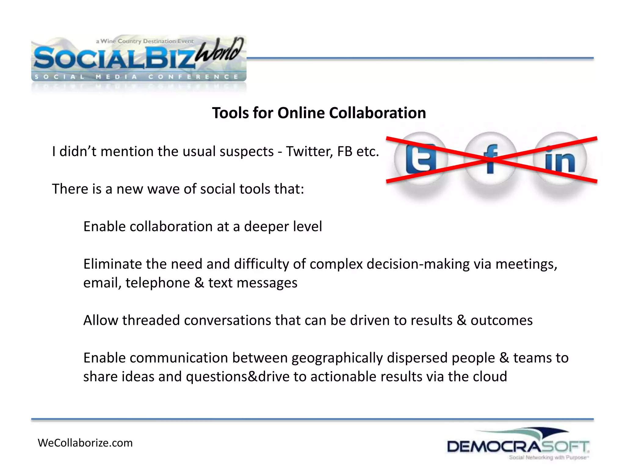 Tools for Online Collaboration

  I didn’t mention the usual suspects - Twitter, FB etc.

  There is a new wave of social tools that:

        Enable collaboration at a deeper level

        Eliminate the need and difficulty of complex decision-making via meetings,
        email, telephone & text messages

        Allow threaded conversations that can be driven to results & outcomes

        Enable communication between geographically dispersed people & teams to
        share ideas and questions&drive to actionable results via the cloud



WeCollaborize.com
 