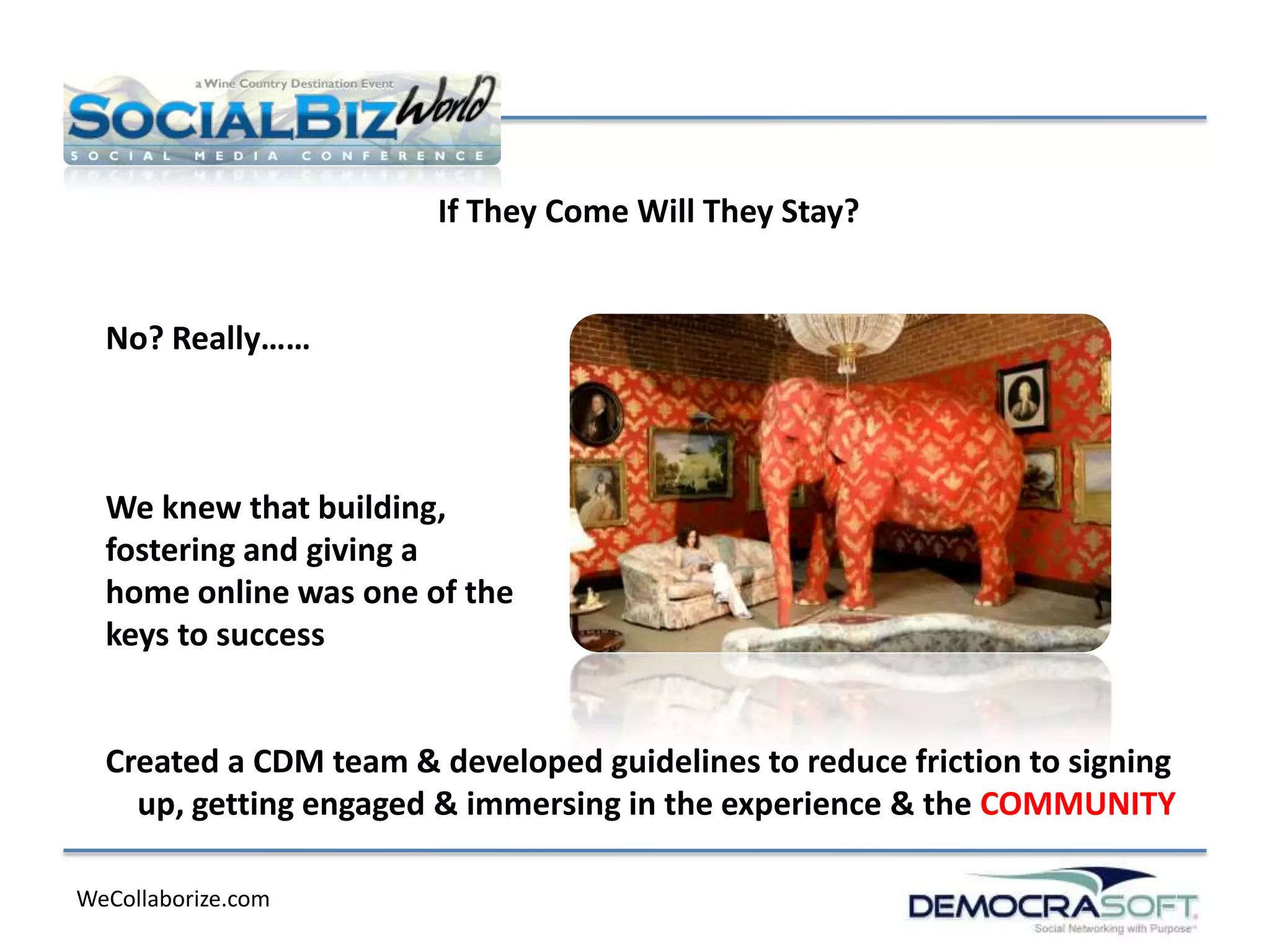 If They Come Will They Stay?


  No? Really……



  We knew that building,
  fostering and giving a
  home online was one of the
  keys to success


  Created a CDM team & developed guidelines to reduce friction to signing
    up, getting engaged & immersing in the experience & the COMMUNITY

WeCollaborize.com
 