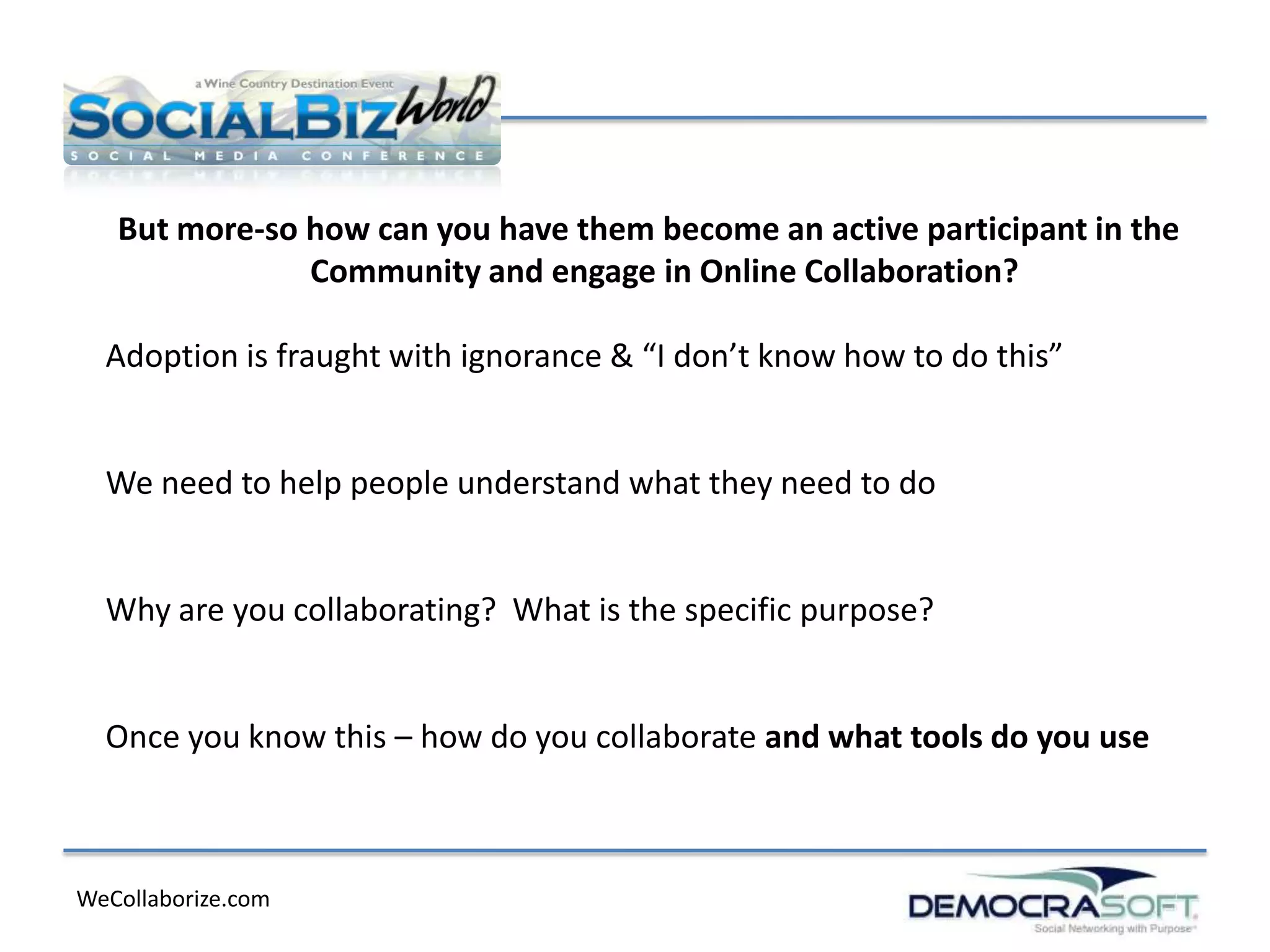 But more-so how can you have them become an active participant in the
               Community and engage in Online Collaboration?

  Adoption is fraught with ignorance & “I don’t know how to do this”


  We need to help people understand what they need to do


  Why are you collaborating? What is the specific purpose?


  Once you know this – how do you collaborate and what tools do you use



WeCollaborize.com
 
