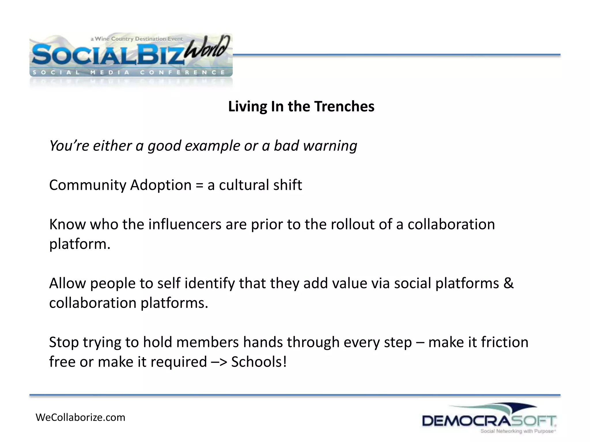 Living In the Trenches

  You’re either a good example or a bad warning

  Community Adoption = a cultural shift

  Know who the influencers are prior to the rollout of a collaboration
  platform.

  Allow people to self identify that they add value via social platforms &
  collaboration platforms.

  Stop trying to hold members hands through every step – make it friction
  free or make it required –> Schools!


WeCollaborize.com
 