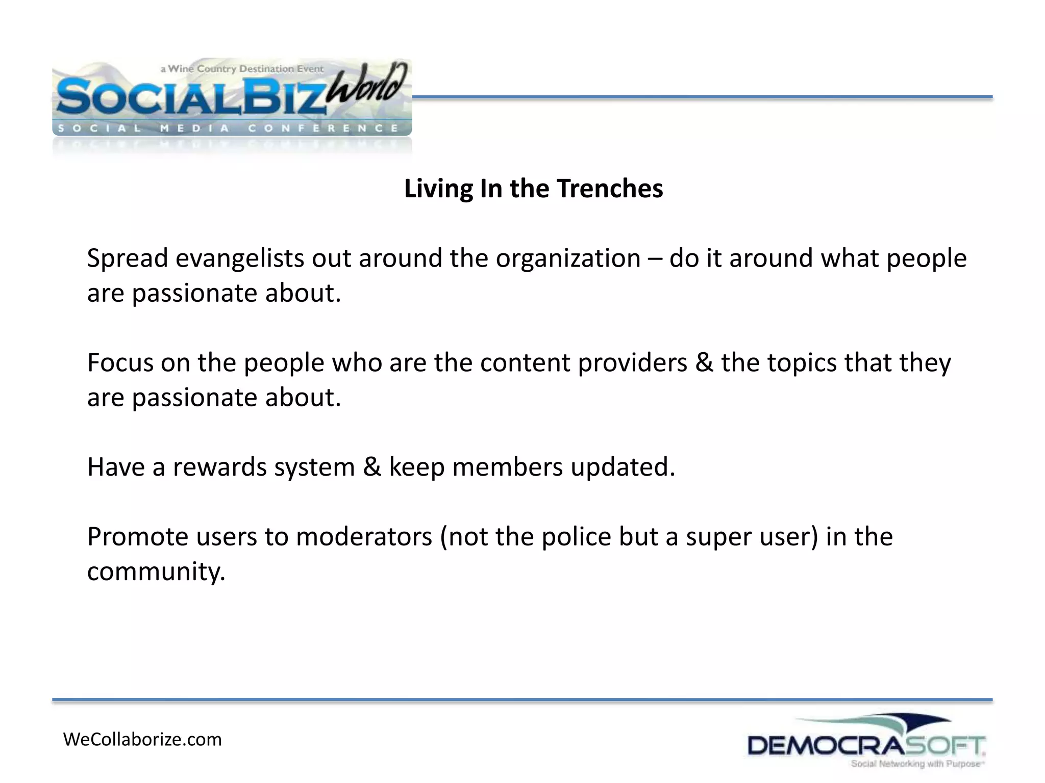 Living In the Trenches

  Spread evangelists out around the organization – do it around what people
  are passionate about.

  Focus on the people who are the content providers & the topics that they
  are passionate about.

  Have a rewards system & keep members updated.

  Promote users to moderators (not the police but a super user) in the
  community.




WeCollaborize.com
 