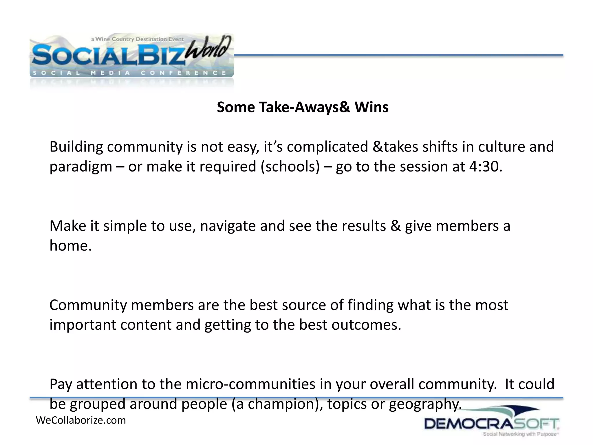 Some Take-Aways& Wins

  Building community is not easy, it’s complicated &takes shifts in culture and
  paradigm – or make it required (schools) – go to the session at 4:30.


  Make it simple to use, navigate and see the results & give members a
  home.


  Community members are the best source of finding what is the most
  important content and getting to the best outcomes.


  Pay attention to the micro-communities in your overall community. It could
  be grouped around people (a champion), topics or geography.
WeCollaborize.com
 