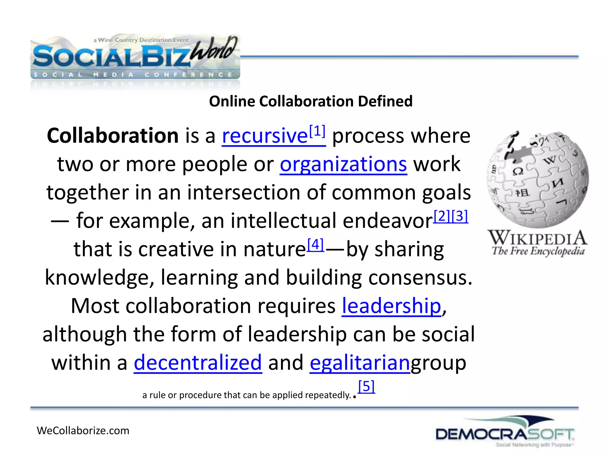 Online Collaboration Defined

 Collaboration is a recursive[1] process where
   two or more people or organizations work
 together in an intersection of common goals
  — for example, an intellectual endeavor[2][3]
     that is creative in nature[4]—by sharing
 knowledge, learning and building consensus.
    Most collaboration requires leadership,
 although the form of leadership can be social
  within a decentralized and egalitariangroup
             a rule or procedure that can be applied repeatedly..
                                                                  [5]

WeCollaborize.com
 