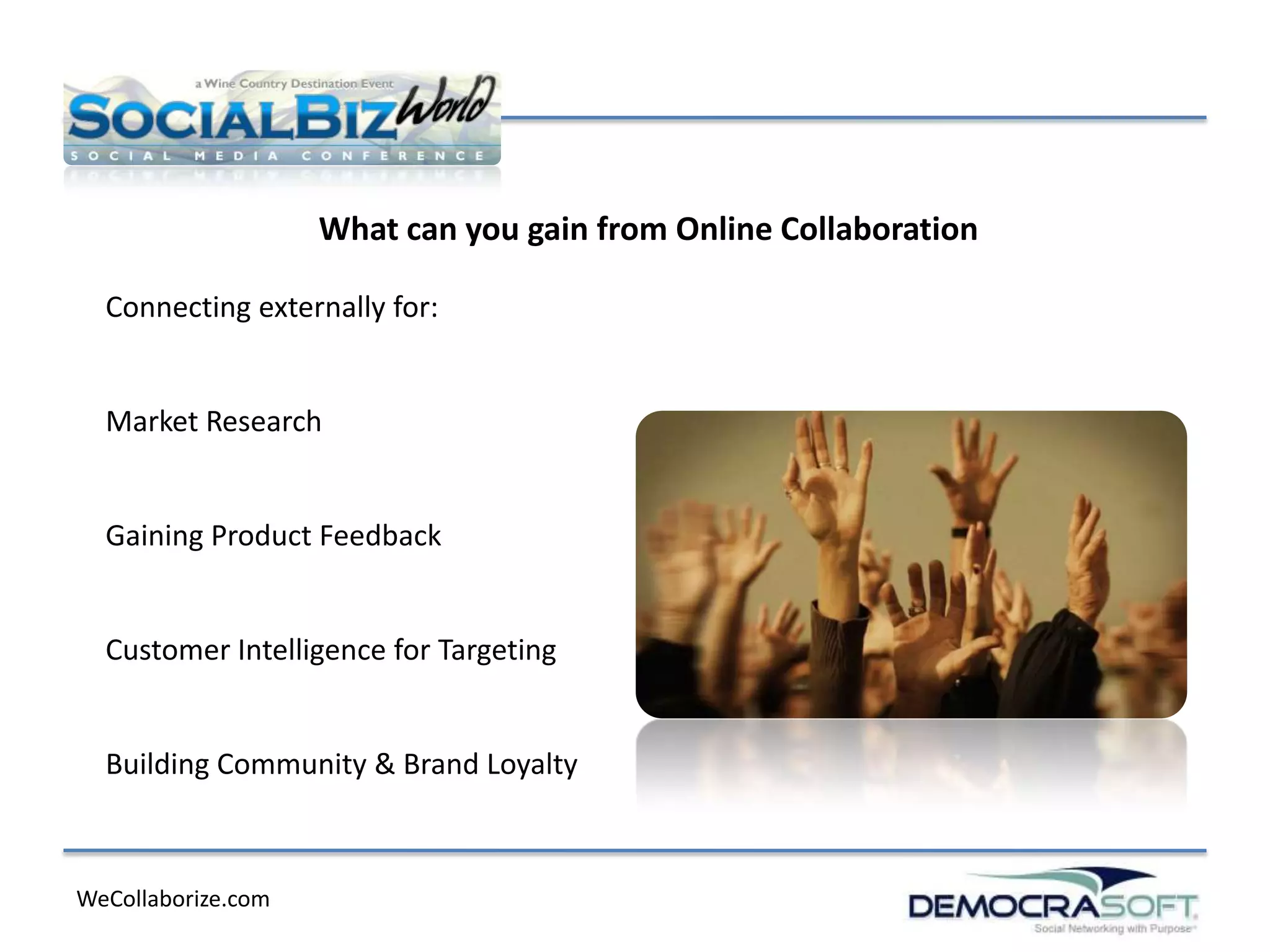 What can you gain from Online Collaboration

  Connecting externally for:


  Market Research


  Gaining Product Feedback


  Customer Intelligence for Targeting


  Building Community & Brand Loyalty



WeCollaborize.com
 