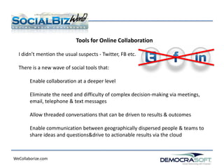 Tools for Online Collaboration

  I didn’t mention the usual suspects - Twitter, FB etc.

  There is a new wave of social tools that:

        Enable collaboration at a deeper level

        Eliminate the need and difficulty of complex decision-making via meetings,
        email, telephone & text messages

        Allow threaded conversations that can be driven to results & outcomes

        Enable communication between geographically dispersed people & teams to
        share ideas and questions&drive to actionable results via the cloud



WeCollaborize.com
 