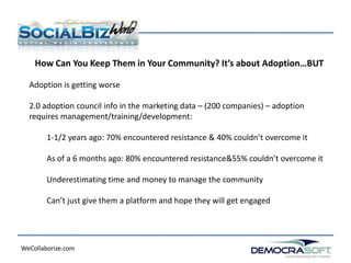 How Can You Keep Them in Your Community? It’s about Adoption…BUT

  Adoption is getting worse

  2.0 adoption council info in the marketing data – (200 companies) – adoption
  requires management/training/development:

        1-1/2 years ago: 70% encountered resistance & 40% couldn’t overcome it

        As of a 6 months ago: 80% encountered resistance&55% couldn’t overcome it

        Underestimating time and money to manage the community

        Can’t just give them a platform and hope they will get engaged




WeCollaborize.com
 