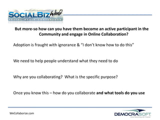 But more-so how can you have them become an active participant in the
               Community and engage in Online Collaboration?

  Adoption is fraught with ignorance & “I don’t know how to do this”


  We need to help people understand what they need to do


  Why are you collaborating? What is the specific purpose?


  Once you know this – how do you collaborate and what tools do you use



WeCollaborize.com
 