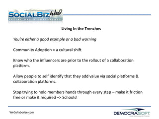 Living In the Trenches

  You’re either a good example or a bad warning

  Community Adoption = a cultural shift

  Know who the influencers are prior to the rollout of a collaboration
  platform.

  Allow people to self identify that they add value via social platforms &
  collaboration platforms.

  Stop trying to hold members hands through every step – make it friction
  free or make it required –> Schools!


WeCollaborize.com
 