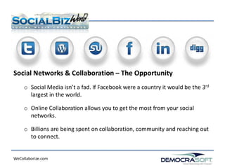 Social Networks & Collaboration – The Opportunity
     o Social Media isn’t a fad. If Facebook were a country it would be the 3rd
       largest in the world.

     o Online Collaboration allows you to get the most from your social
       networks.

     o Billions are being spent on collaboration, community and reaching out
       to connect.


WeCollaborize.com
 