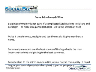 Some Take-Aways& Wins

  Building community is not easy, it’s complicated &takes shifts in culture and
  paradigm – or make it required (schools) – go to the session at 4:30.


  Make it simple to use, navigate and see the results & give members a
  home.


  Community members are the best source of finding what is the most
  important content and getting to the best outcomes.


  Pay attention to the micro-communities in your overall community. It could
  be grouped around people (a champion), topics or geography.
WeCollaborize.com
 