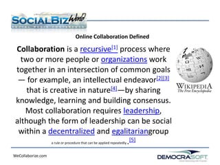 Online Collaboration Defined

 Collaboration is a recursive[1] process where
   two or more people or organizations work
 together in an intersection of common goals
  — for example, an intellectual endeavor[2][3]
     that is creative in nature[4]—by sharing
 knowledge, learning and building consensus.
    Most collaboration requires leadership,
 although the form of leadership can be social
  within a decentralized and egalitariangroup
             a rule or procedure that can be applied repeatedly..
                                                                  [5]

WeCollaborize.com
 